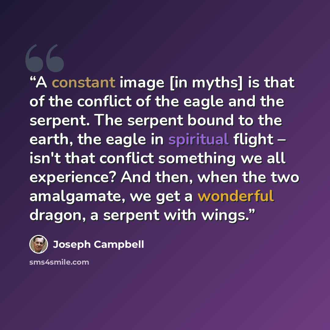 “A constant image [in myths] is that of the conflict of the eagle and the serpent. The serpent bound to the earth, the eagle in spiritual flight – isn't that conflict something we all experience? And then, when the two amalgamate, we get a wonderful dragon, a serpent with wings.” quote by Joseph Campbell