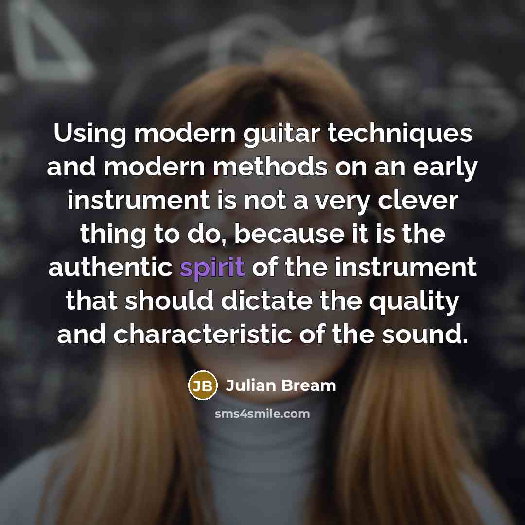 “Using modern guitar techniques and modern methods on an early instrument is not a very clever thing to do, because it is the authentic spirit of the instrument that should dictate the quality and characteristic of the sound.” quote by Julian Bream