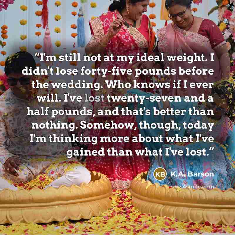“I'm still not at my ideal weight. I didn't lose forty-five pounds before the wedding. Who knows if I ever will. I've lost twenty-seven and a half pounds, and that's better than nothing. Somehow, though, today I'm thinking more about what I've gained than what I've lost.” quote by K.A. Barson