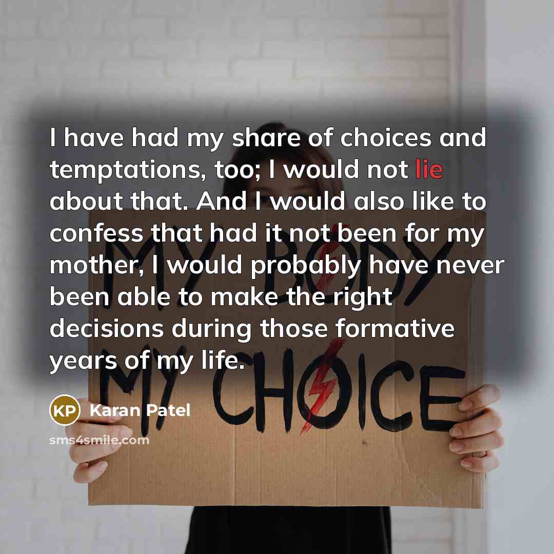“I have had my share of choices and temptations, too; I would not lie about that. And I would also like to confess that had it not been for my mother, I would probably have never been able to make the right decisions during those formative years of my life.” quote by Karan Patel