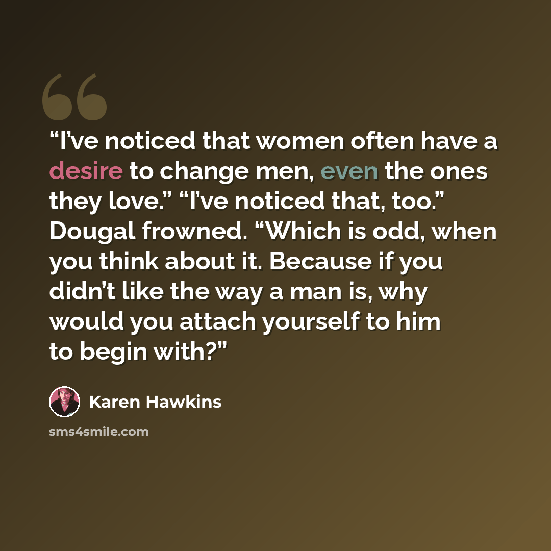 “I’ve noticed that women often have a desire to change men, even the ones they love.” “I’ve noticed that, too.” Dougal frowned. “Which is odd, when you think about it. Because if you didn’t like the way a man is, why would you attach yourself to him to begin with?” quote by Karen Hawkins