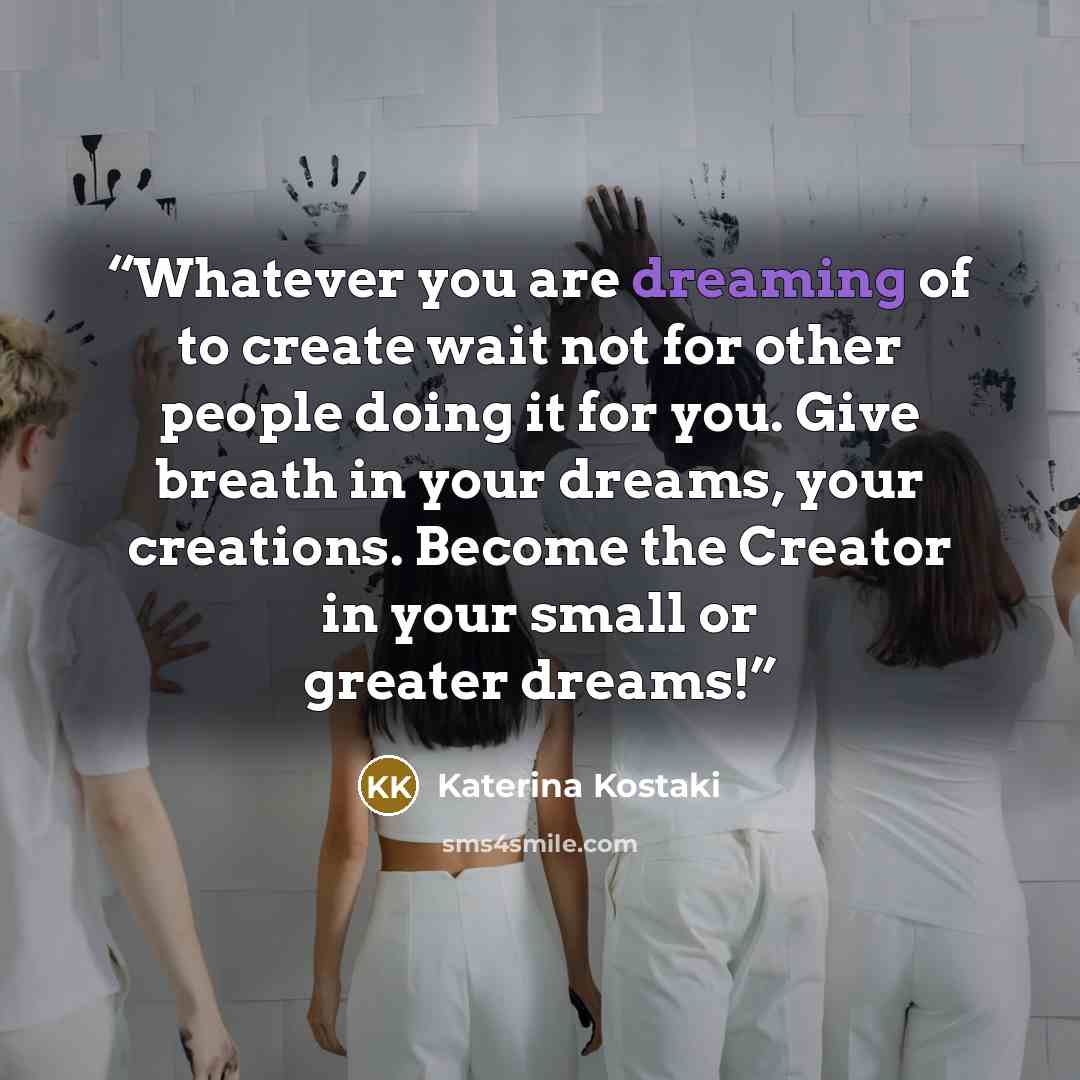 “Whatever you are dreaming of to create wait not for other people doing it for you. Give breath in your dreams, your creations. Become the Creator in your small or greater dreams!” quote by Katerina Kostaki