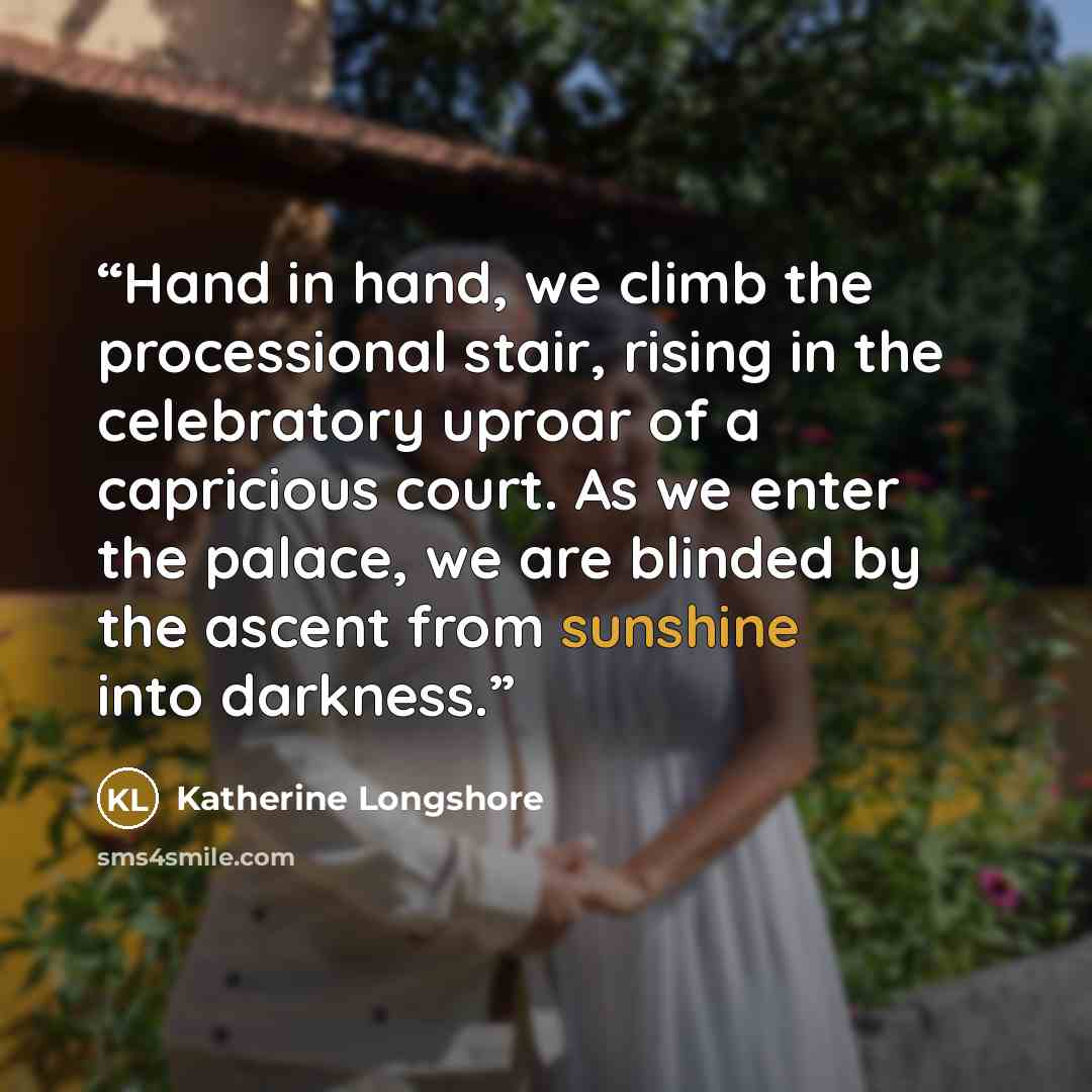 “Hand in hand, we climb the processional stair, rising in the celebratory uproar of a capricious court. As we enter the palace, we are blinded by the ascent from sunshine into darkness.” quote by Katherine Longshore