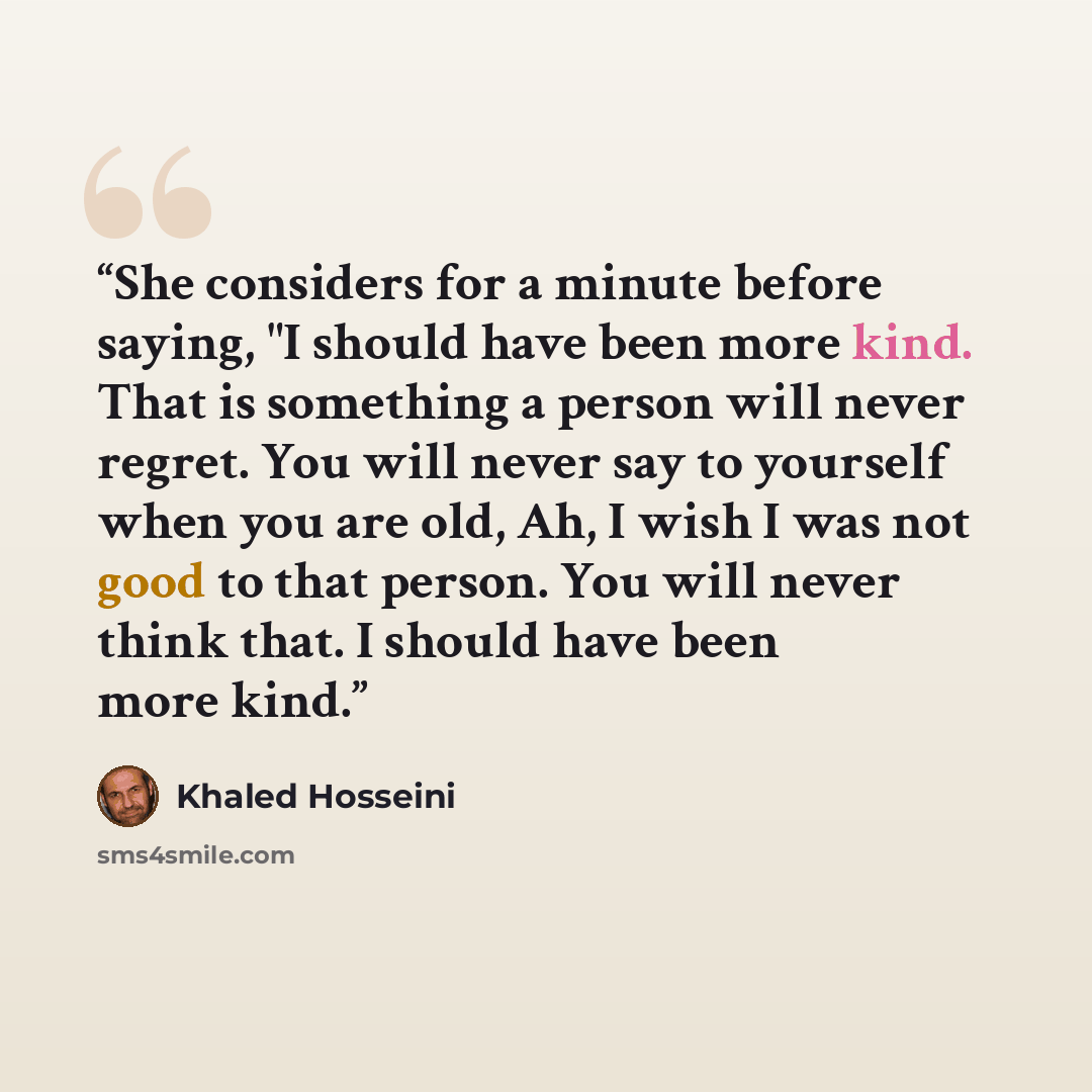“She considers for a minute before saying, "I should have been more kind. That is something a person will never regret. You will never say to yourself when you are old, Ah, I wish I was not good to that person. You will never think that. I should have been more kind.” quote by Khaled Hosseini