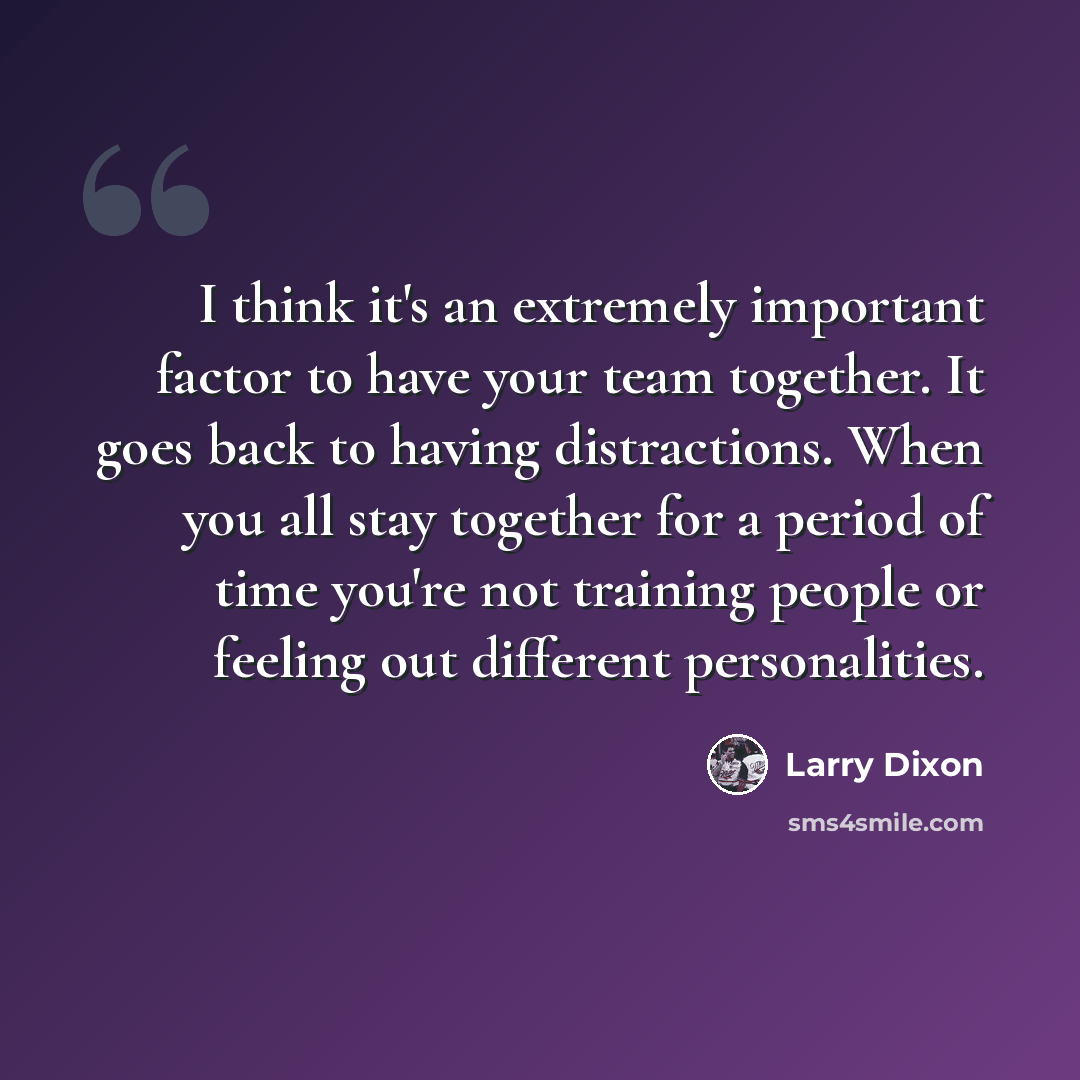 “I think it's an extremely important factor to have your team together. It goes back to having distractions. When you all stay together for a period of time you're not training people or feeling out different personalities.” quote by Larry Dixon