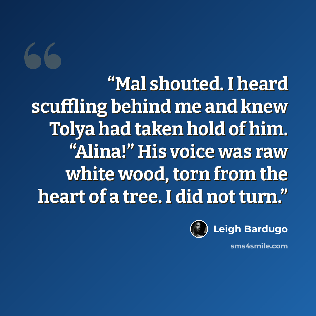 “Mal shouted. I heard scuffling behind me and knew Tolya had taken hold of him. “Alina!” His voice was raw white wood, torn from the heart of a tree. I did not turn.” quote by Leigh Bardugo