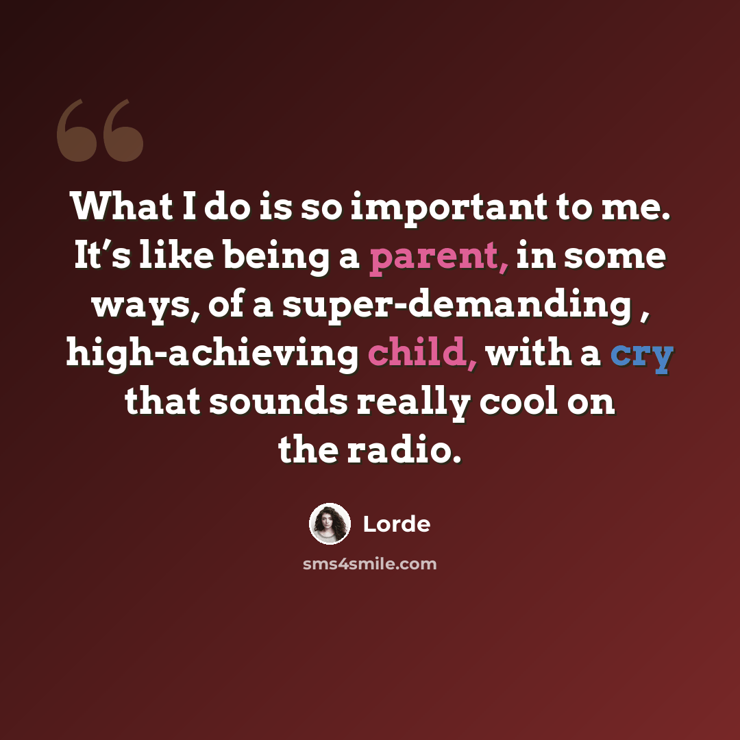 “What I do is so important to me. It’s like being a parent, in some ways, of a super-demanding , high-achieving child, with a cry that sounds really cool on the radio.” quote by Lorde