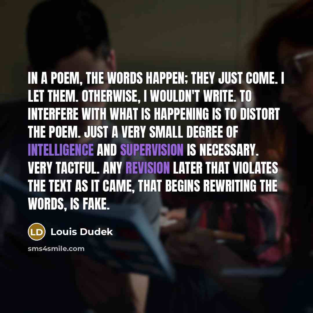 “In a poem, the words happen; they just come. I let them. Otherwise, I wouldn't write. To interfere with what is happening is to distort the poem. Just a very small degree of intelligence and supervision is necessary. Very tactful. Any revision later that violates the text as it came, that begins…” quote by Louis Dudek