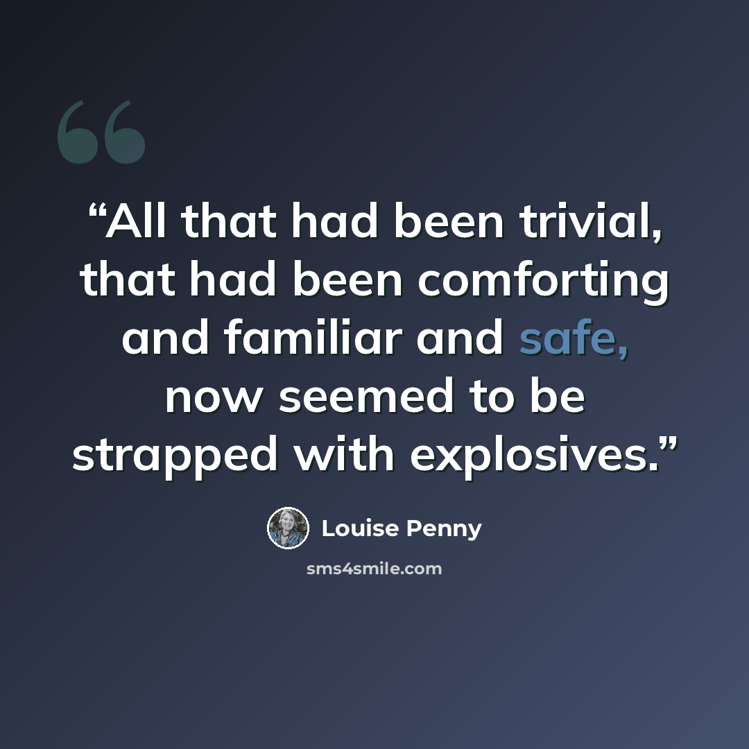 “All that had been trivial, that had been comforting and familiar and safe, now seemed to be strapped with explosives.” quote by Louise Penny