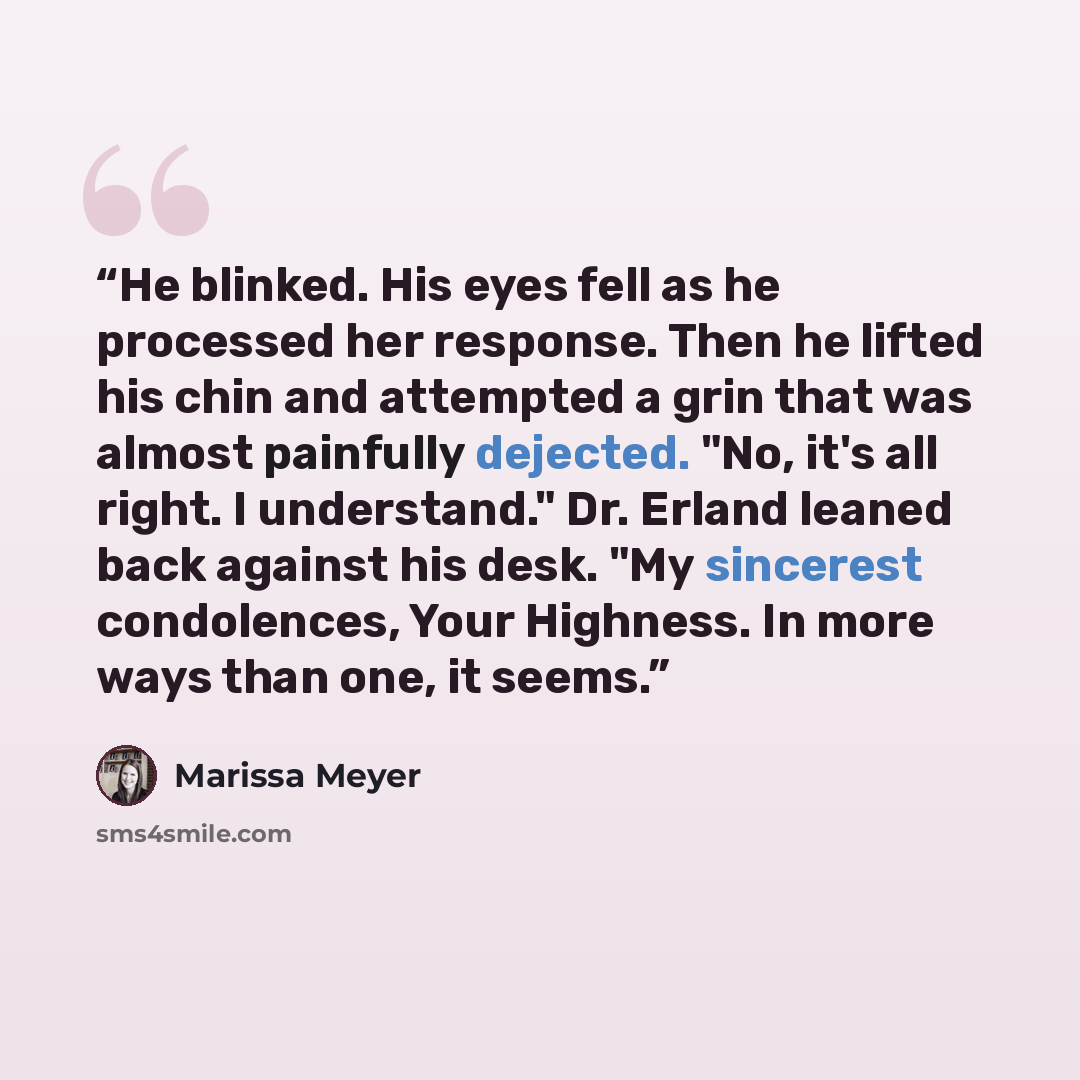 “He blinked. His eyes fell as he processed her response. Then he lifted his chin and attempted a grin that was almost painfully dejected. "No, it's all right. I understand." Dr. Erland leaned back against his desk. "My sincerest condolences, Your Highness. In more ways than one, it seems.” quote by Marissa Meyer