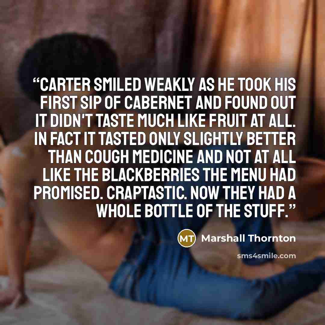 “Carter smiled weakly as he took his first sip of Cabernet and found out it didn't taste much like fruit at all. In fact it tasted only slightly better than cough medicine and not at all like the blackberries the menu had promised. Craptastic. Now they had a whole bottle of the stuff.” quote by Marshall Thornton