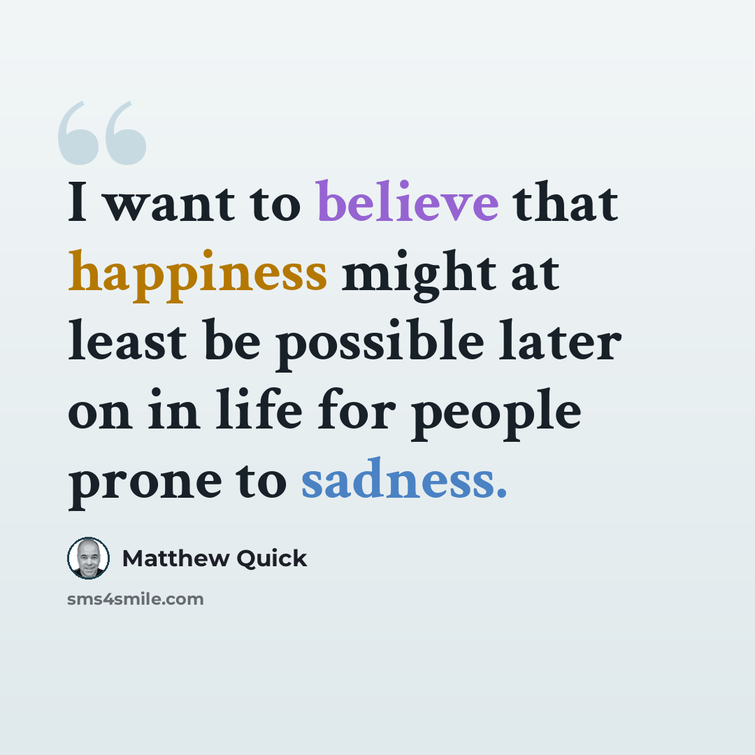 “I want to believe that happiness might at least be possible later on in life for people prone to sadness.” quote by Matthew Quick