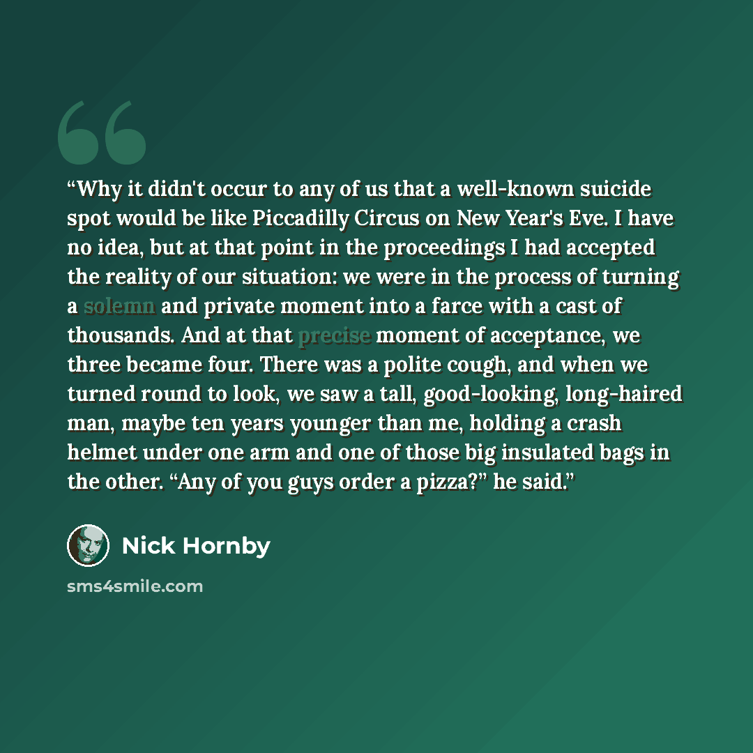 “Why it didn't occur to any of us that a well­-known suicide spot would be like Piccadilly Circus on New Year's Eve. I have no idea, but at that point in the proceedings I had accepted the reality of our situation: we were in the process of turning a solemn and private moment into a farce with a…” quote by Nick Hornby