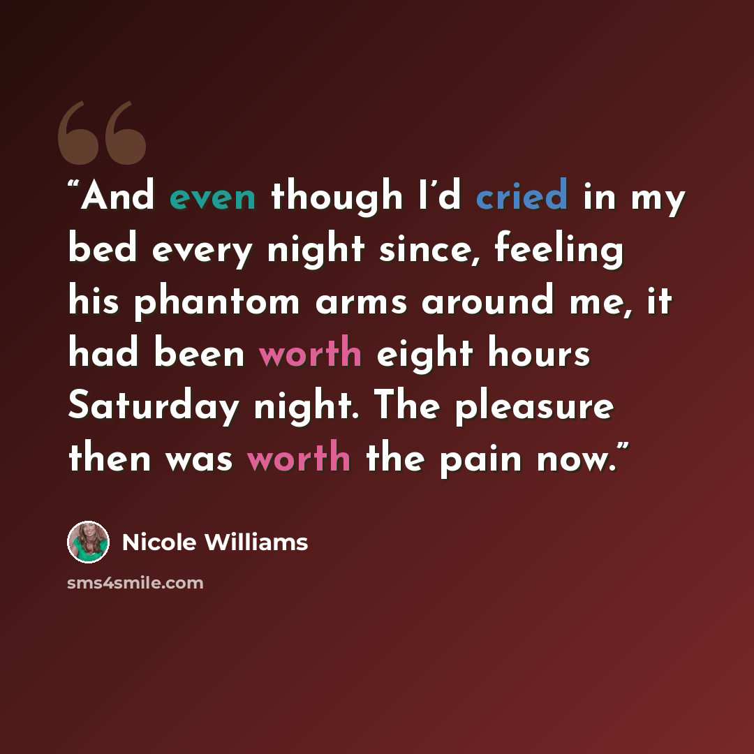 “And even though I’d cried in my bed every night since, feeling his phantom arms around me, it had been worth eight hours Saturday night. The pleasure then was worth the pain now.” quote by Nicole Williams
