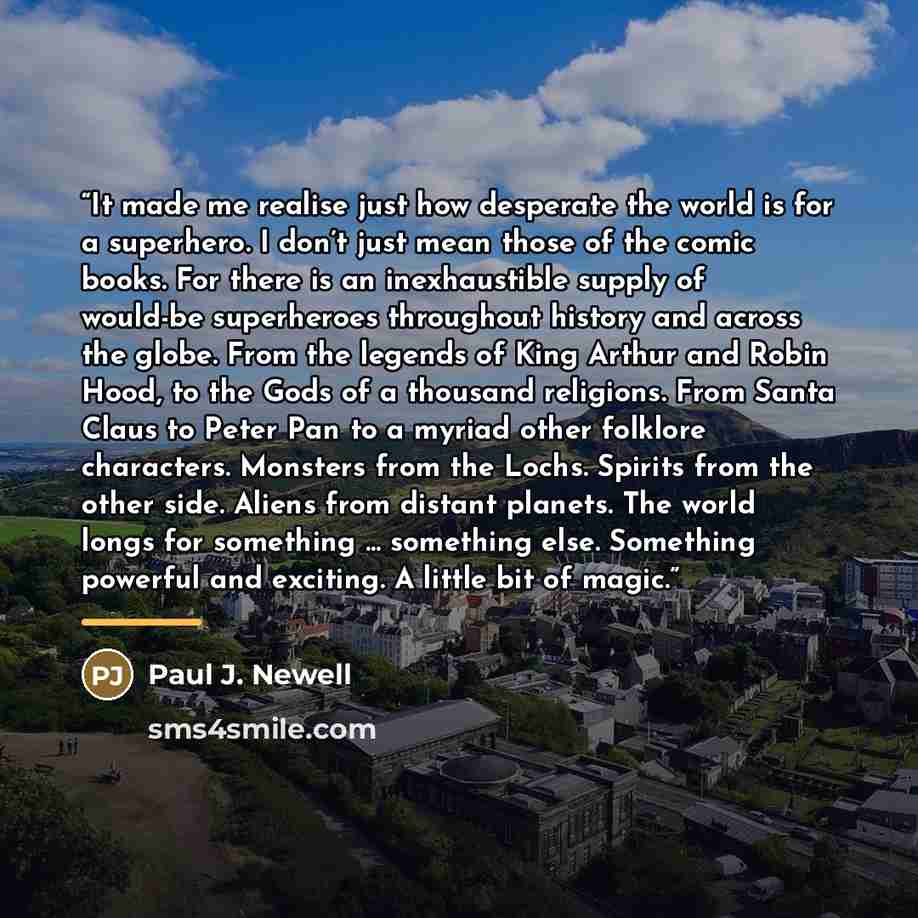 “It made me realise just how desperate the world is for a superhero. I don’t just mean those of the comic books. For there is an inexhaustible supply of would-be superheroes throughout history and across the globe. From the legends of King Arthur and Robin Hood, to the Gods of a thousand religions…” quote by Paul J. Newell