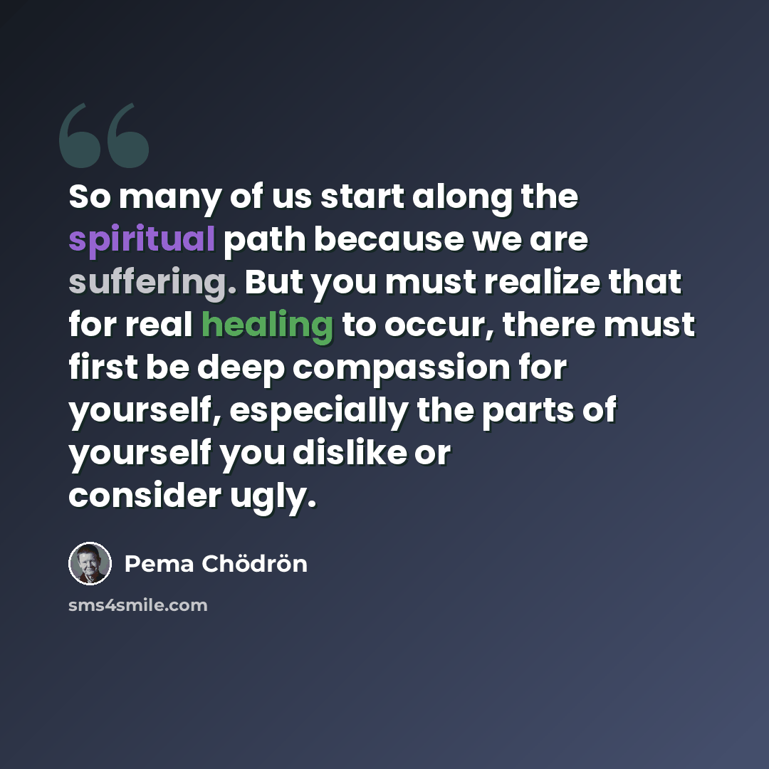 “So many of us start along the spiritual path because we are suffering. But you must realize that for real healing to occur, there must first be deep compassion for yourself, especially the parts of yourself you dislike or consider ugly.” quote by Pema Chodron