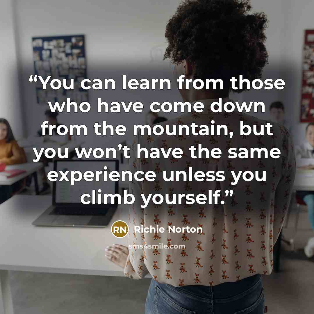 “You can learn from those who have come down from the mountain, but you won’t have the same experience unless you climb yourself.” quote by Richie Norton