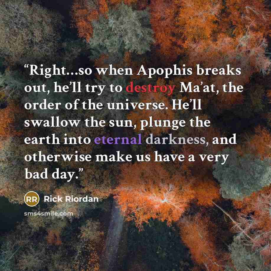 “Right…so when Apophis breaks out, he’ll try to destroy Ma’at, the order of the universe. He’ll swallow the sun, plunge the earth into eternal darkness, and otherwise make us have a very bad day.” quote by Rick Riordan