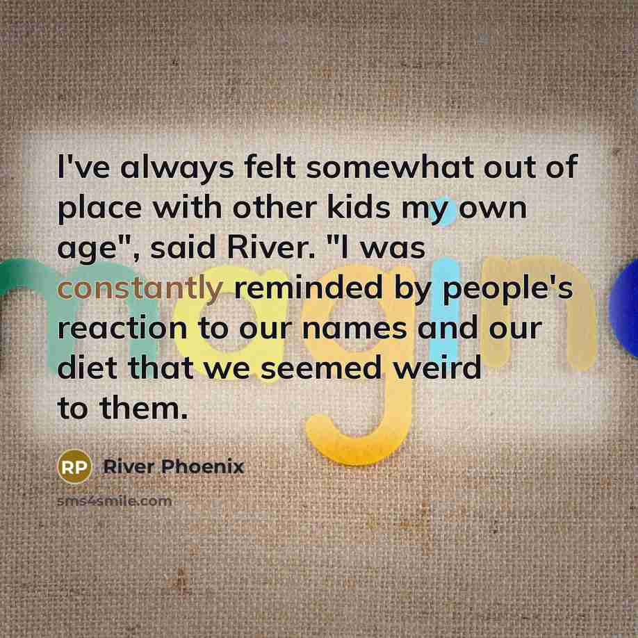 “I've always felt somewhat out of place with other kids my own age", said River. "I was constantly reminded by people's reaction to our names and our diet that we seemed weird to them.” quote by River Phoenix