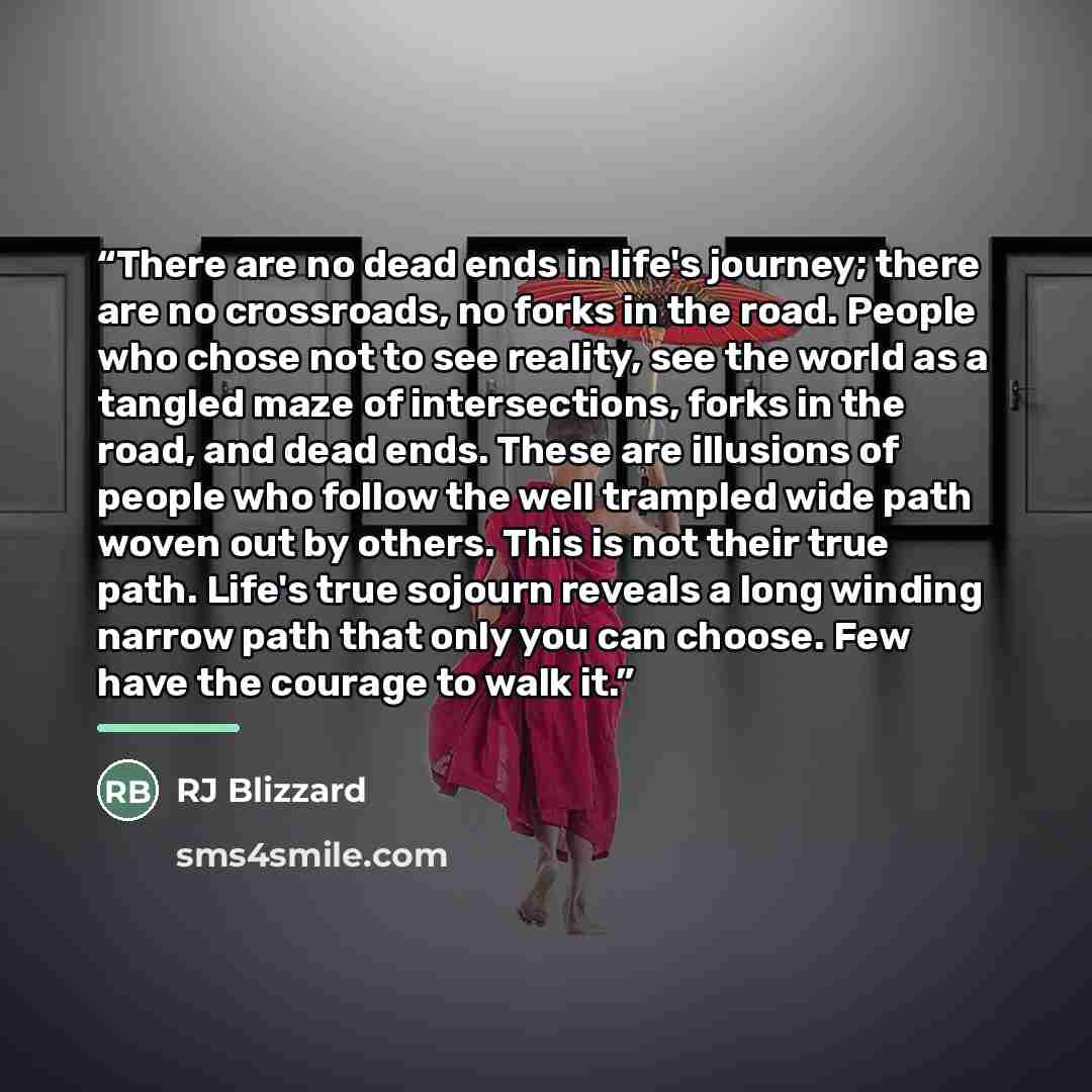 “There are no dead ends in life's journey; there are no crossroads, no forks in the road. People who chose not to see reality, see the world as a tangled maze of intersections, forks in the road, and dead ends. These are illusions of people who follow the well trampled wide path woven out by…” quote by RJ Blizzard