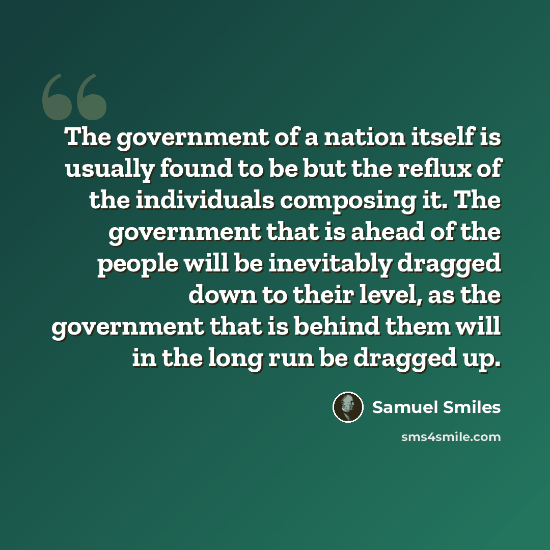 “The government of a nation itself is usually found to be but the reflux of the individuals composing it. The government that is ahead of the people will be inevitably dragged down to their level, as the government that is behind them will in the long run be dragged up.” quote by Samuel Smiles
