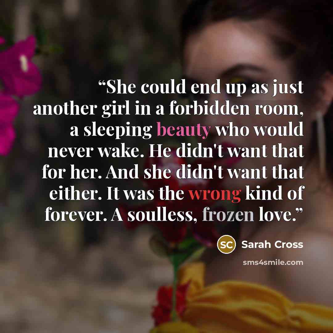 “She could end up as just another girl in a forbidden room, a sleeping beauty who would never wake. He didn't want that for her. And she didn't want that either. It was the wrong kind of forever. A soulless, frozen love.” quote by Sarah Cross