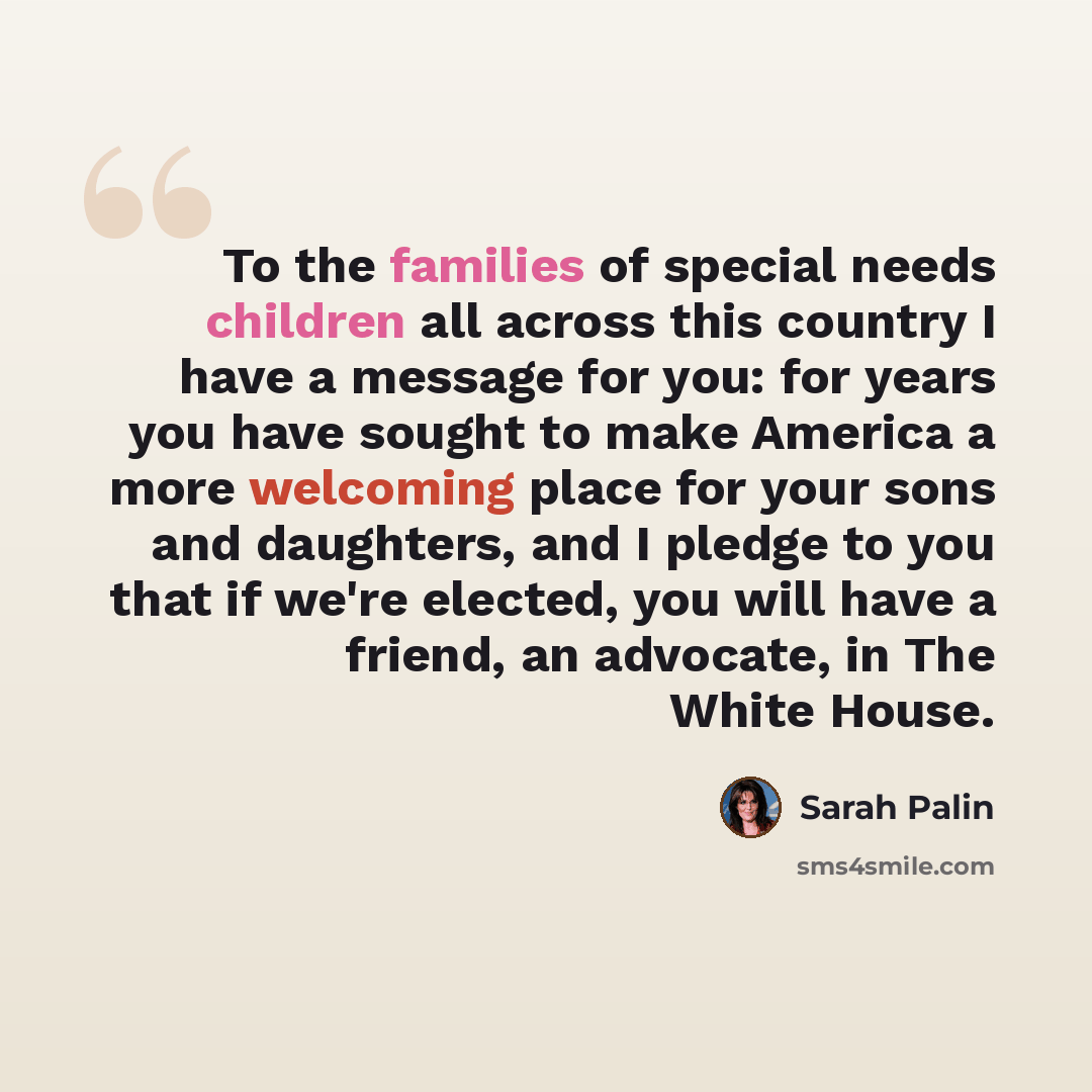 “To the families of special needs children all across this country I have a message for you: for years you have sought to make America a more welcoming place for your sons and daughters, and I pledge to you that if we're elected, you will have a friend, an advocate, in The White House.” quote by Sarah Palin