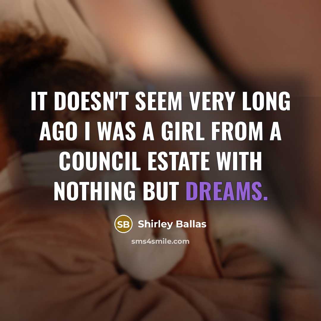 “It doesn't seem very long ago I was a girl from a council estate with nothing but dreams.” quote by Shirley Ballas