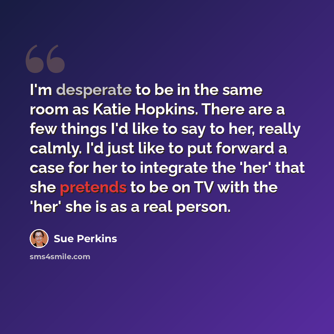 “I'm desperate to be in the same room as Katie Hopkins. There are a few things I'd like to say to her, really calmly. I'd just like to put forward a case for her to integrate the 'her' that she pretends to be on TV with the 'her' she is as a real person.” quote by Sue Perkins