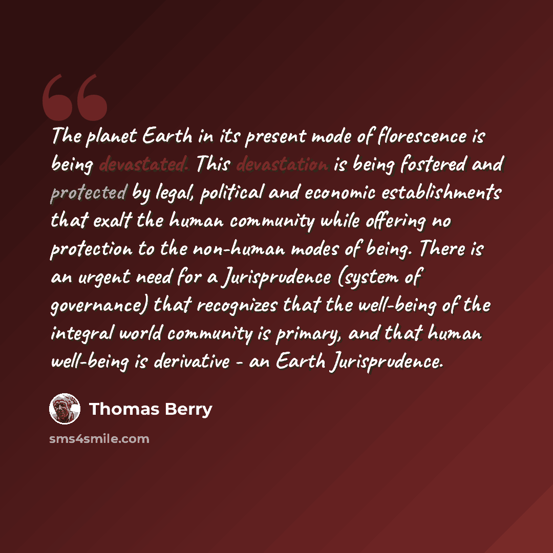 “The planet Earth in its present mode of florescence is being devastated. This devastation is being fostered and protected by legal, political and economic establishments that exalt the human community while offering no protection to the non-human modes of being. There is an urgent need for a…” quote by Thomas Berry
