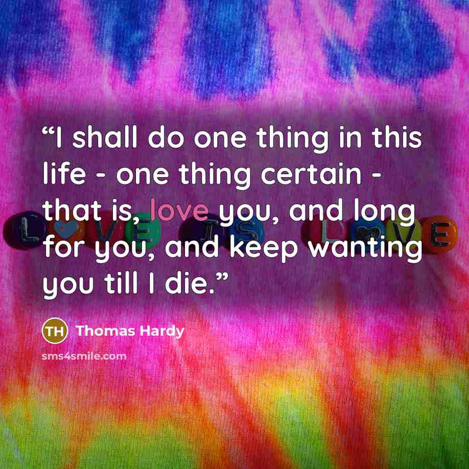 “I shall do one thing in this life - one thing certain - that is, love you, and long for you, and keep wanting you till I die.” quote by Thomas Hardy