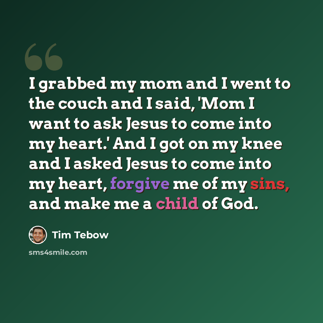 “I grabbed my mom and I went to the couch and I said, 'Mom I want to ask Jesus to come into my heart.' And I got on my knee and I asked Jesus to come into my heart, forgive me of my sins, and make me a child of God.” quote by Tim Tebow
