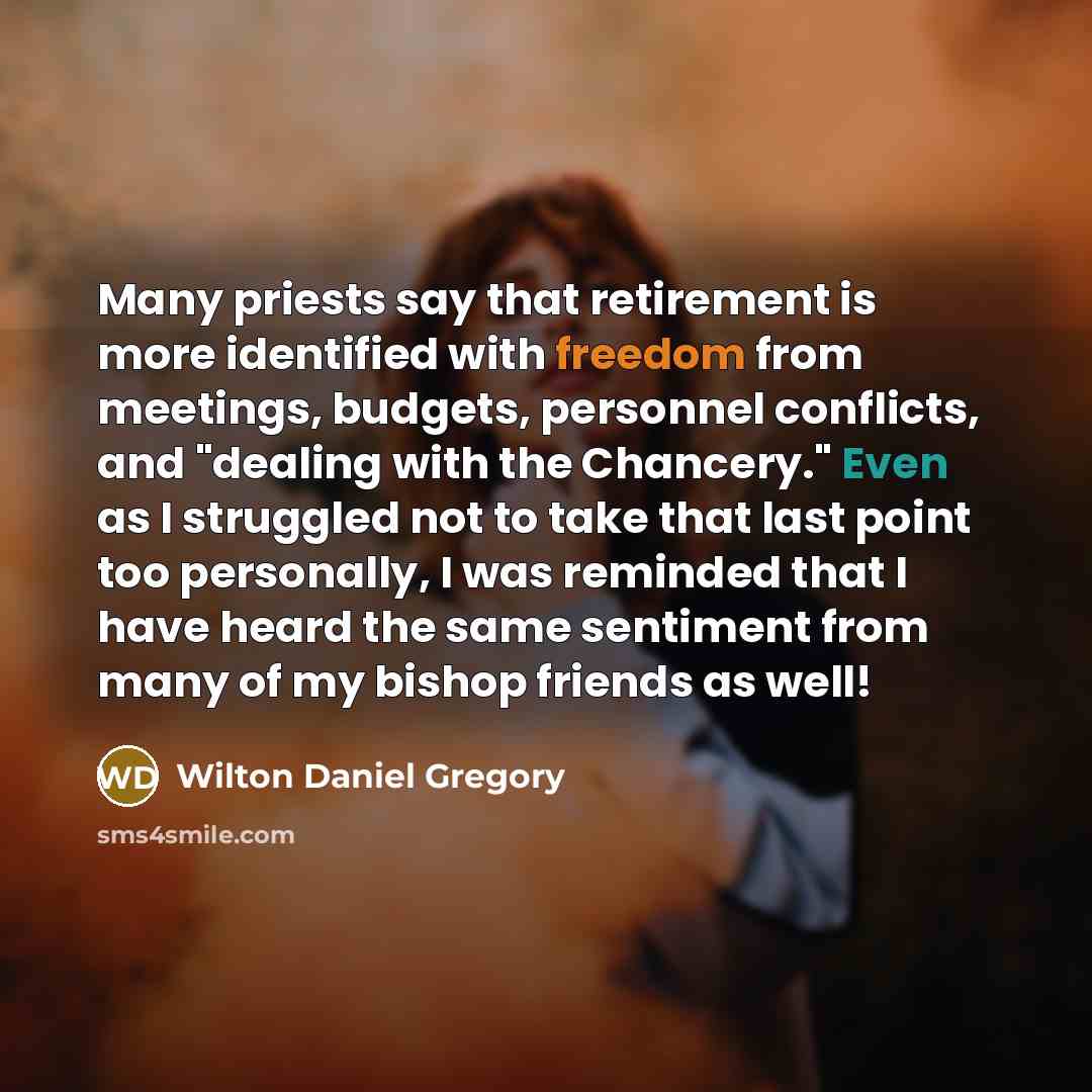 “Many priests say that retirement is more identified with freedom from meetings, budgets, personnel conflicts, and "dealing with the Chancery." Even as I struggled not to take that last point too personally, I was reminded that I have heard the same sentiment from many of my bishop friends as well!” quote by Wilton Daniel Gregory