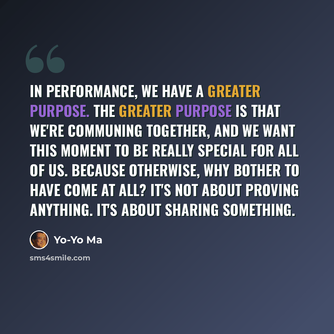 “In performance, we have a greater purpose. The greater purpose is that we're communing together, and we want this moment to be really special for all of us. Because otherwise, why bother to have come at all? It's not about proving anything. It's about sharing something.” quote by Yo-Yo Ma