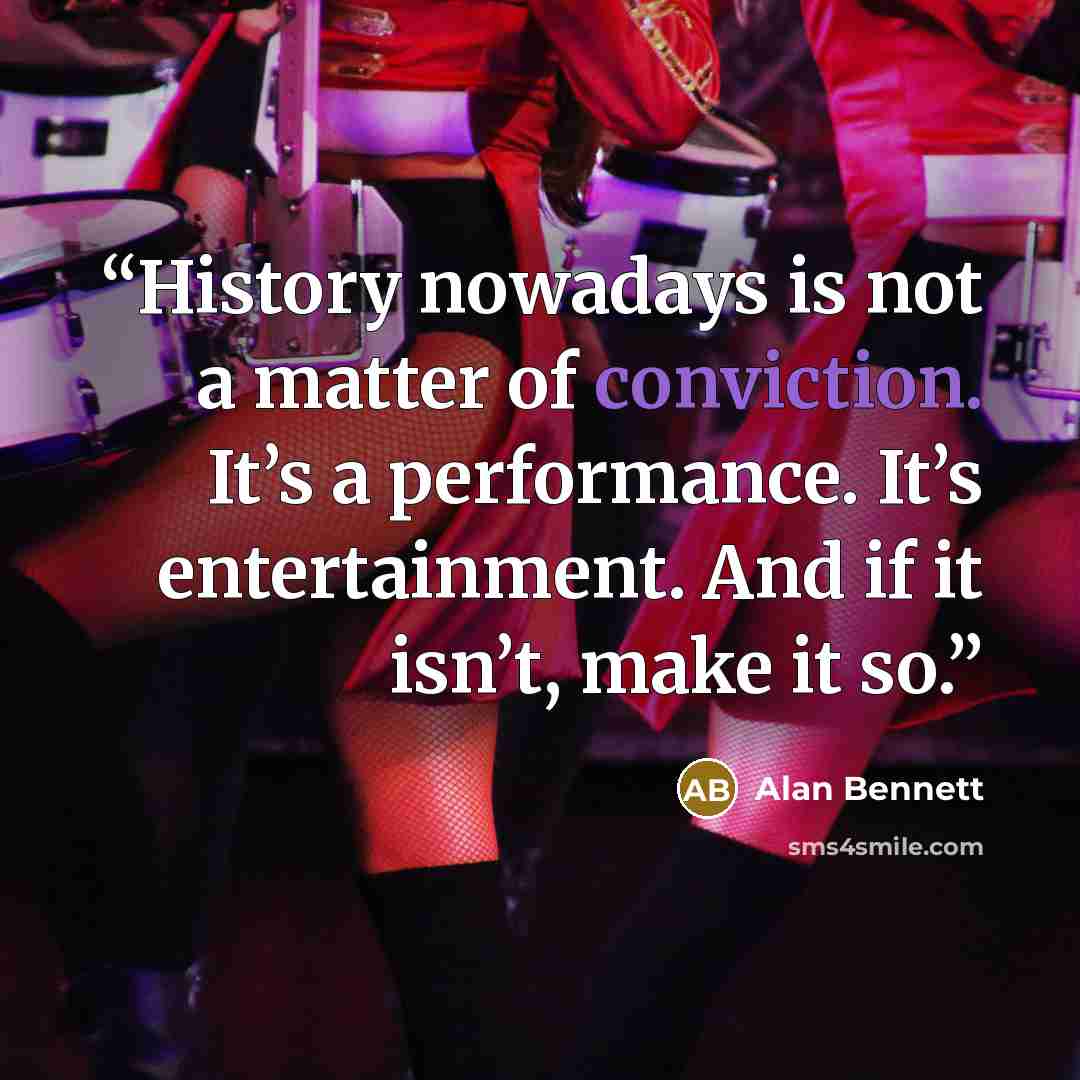 “History nowadays is not a matter of conviction. It’s a performance. It’s entertainment. And if it isn’t, make it so.” quote by Alan Bennett