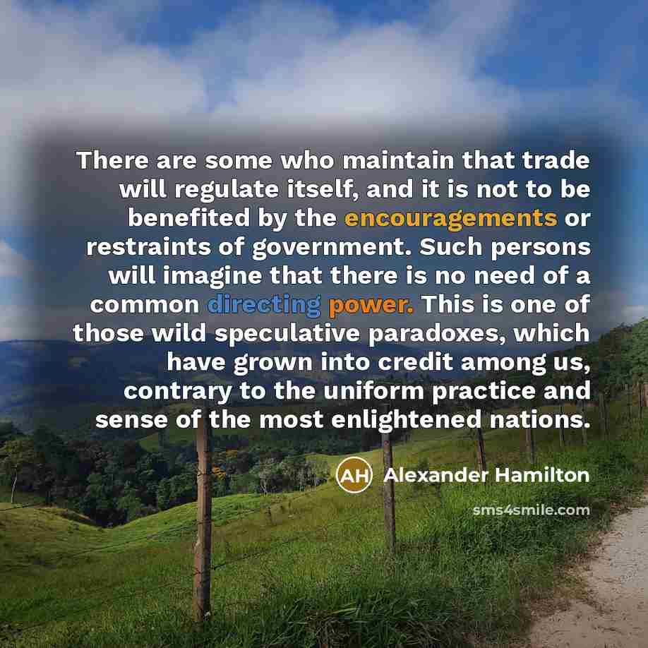 “There are some who maintain that trade will regulate itself, and it is not to be benefited by the encouragements or restraints of government. Such persons will imagine that there is no need of a common directing power. This is one of those wild speculative paradoxes, which have grown into credit…” quote by Alexander Hamilton