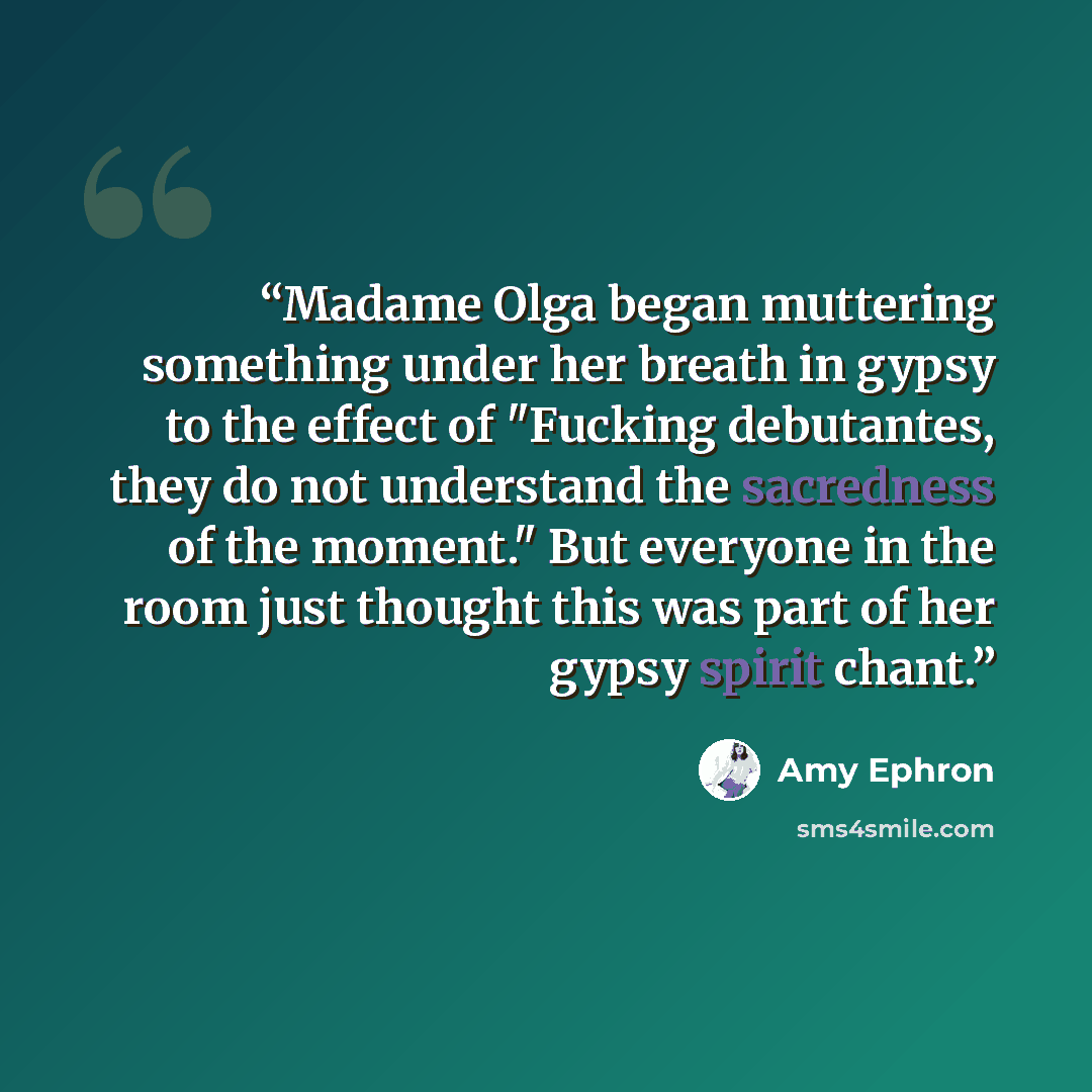 “Madame Olga began muttering something under her breath in gypsy to the effect of "Fucking debutantes, they do not understand the sacredness of the moment." But everyone in the room just thought this was part of her gypsy spirit chant.” quote by Amy Ephron