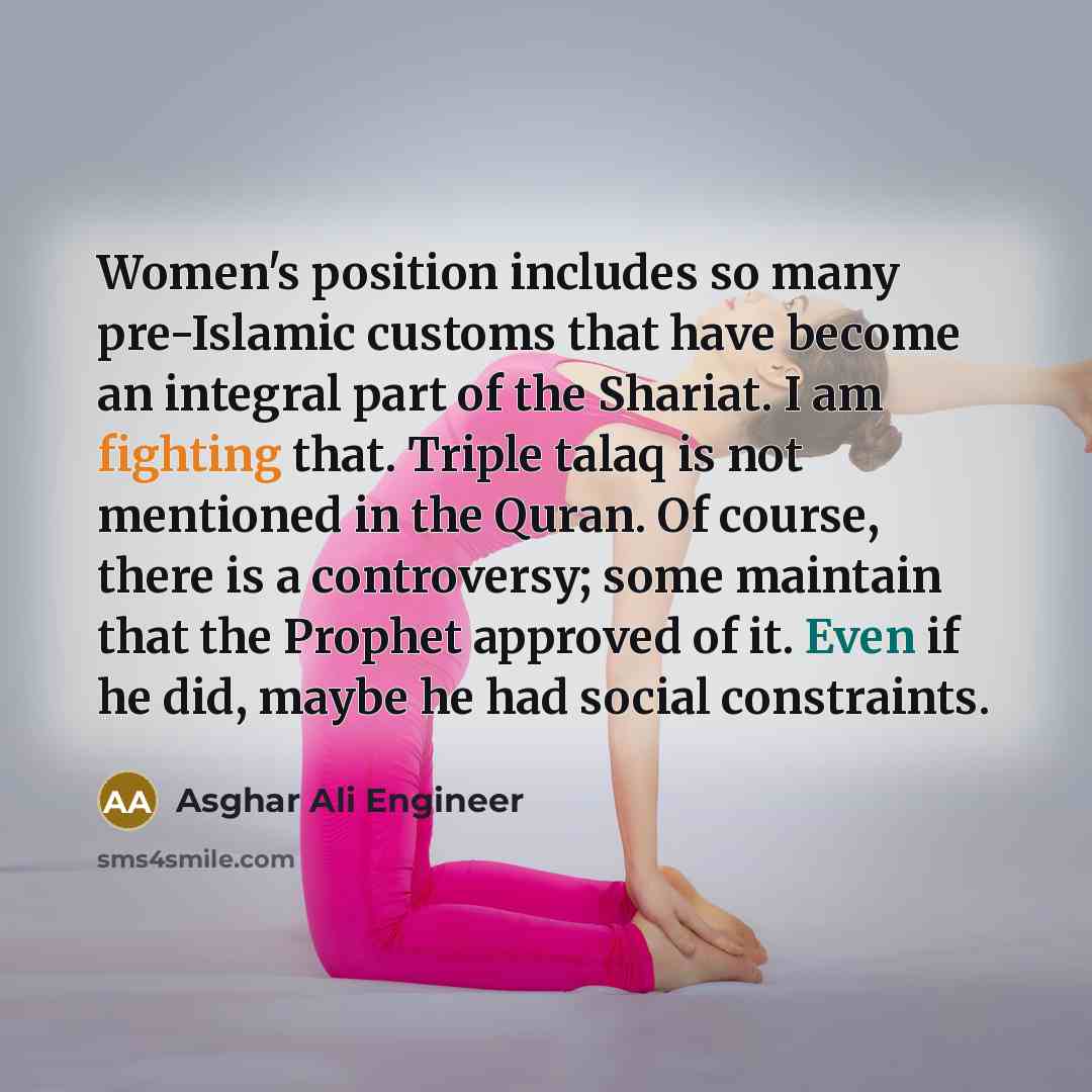 “Women's position includes so many pre-Islamic customs that have become an integral part of the Shariat. I am fighting that. Triple talaq is not mentioned in the Quran. Of course, there is a controversy; some maintain that the Prophet approved of it. Even if he did, maybe he had social constraints.” quote by Asghar Ali Engineer