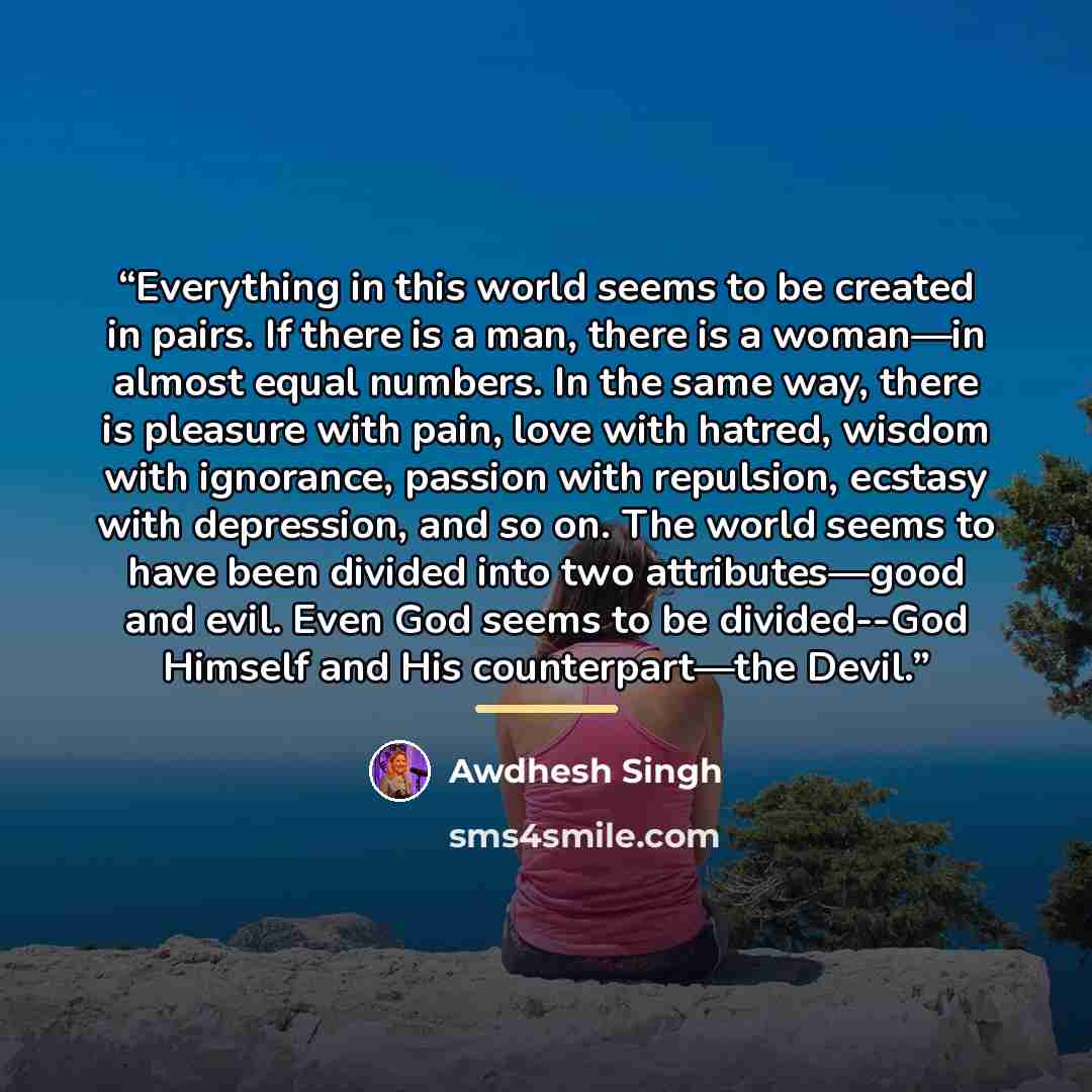 “Everything in this world seems to be created in pairs. If there is a man, there is a woman—in almost equal numbers. In the same way, there is pleasure with pain, love with hatred, wisdom with ignorance, passion with repulsion, ecstasy with depression, and so on. The world seems to have been…” quote by Awdhesh Singh