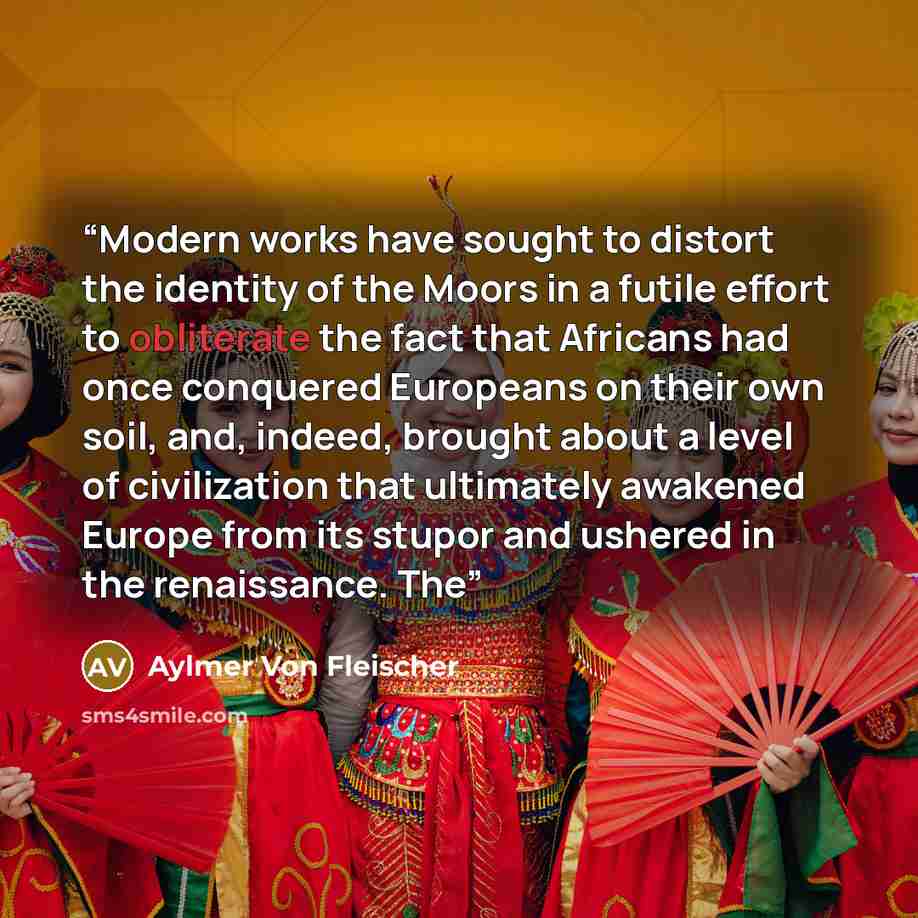 “Modern works have sought to distort the identity of the Moors in a futile effort to obliterate the fact that Africans had once conquered Europeans on their own soil, and, indeed, brought about a level of civilization that ultimately awakened Europe from its stupor and ushered in the renaissance. The” quote by Aylmer Von Fleischer
