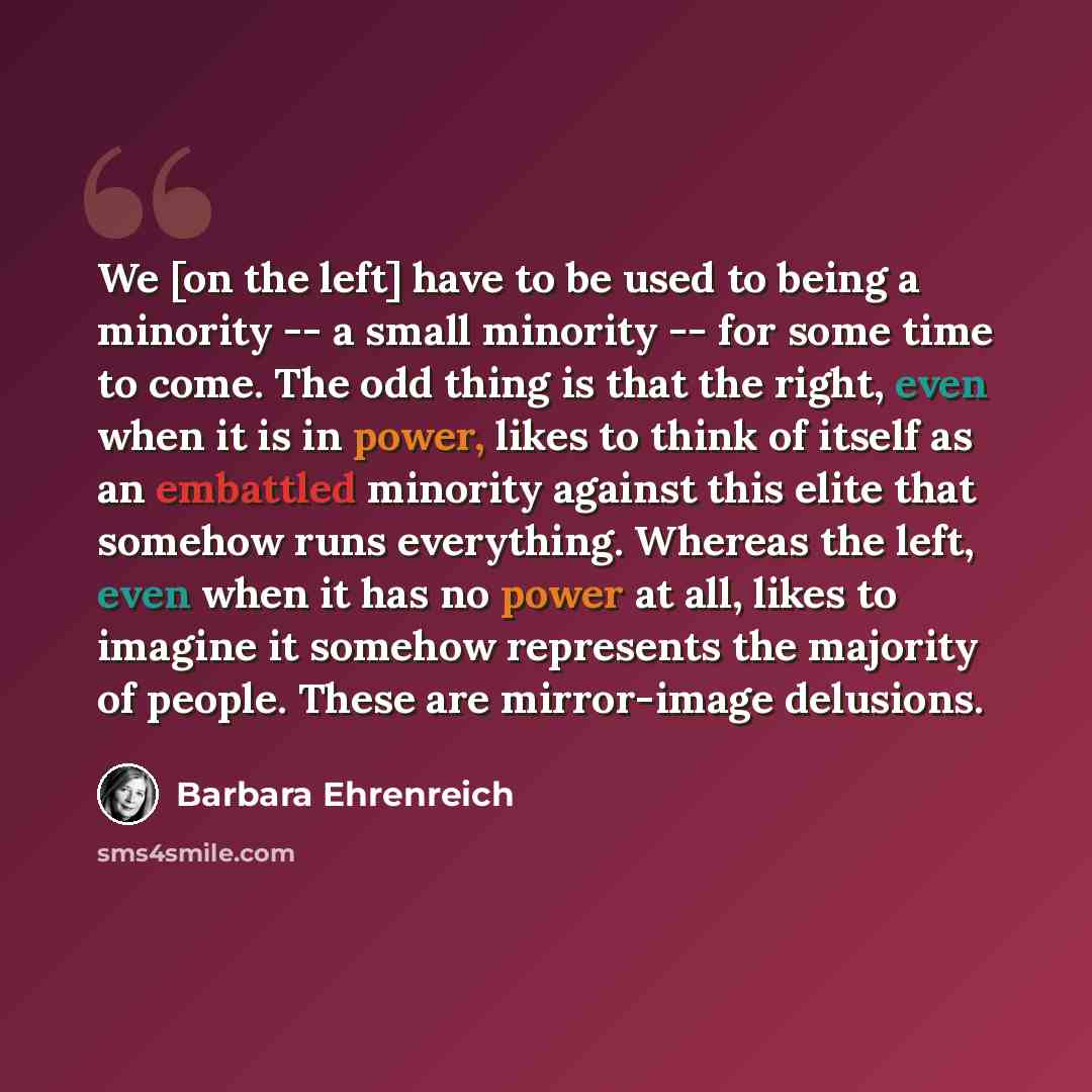 “We [on the left] have to be used to being a minority -- a small minority -- for some time to come. The odd thing is that the right, even when it is in power, likes to think of itself as an embattled minority against this elite that somehow runs everything. Whereas the left, even when it has no…” quote by Barbara Ehrenreich