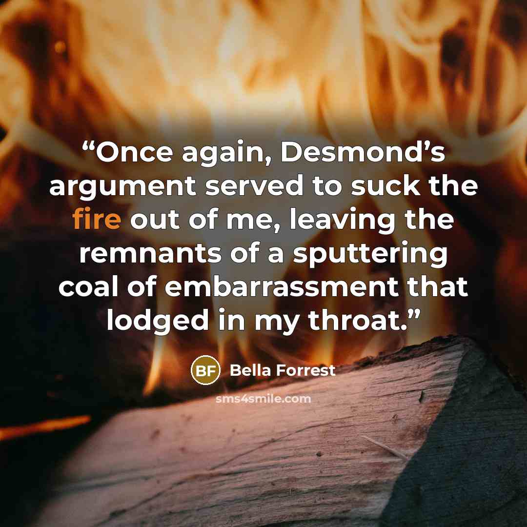 “Once again, Desmond’s argument served to suck the fire out of me, leaving the remnants of a sputtering coal of embarrassment that lodged in my throat.” quote by Bella Forrest