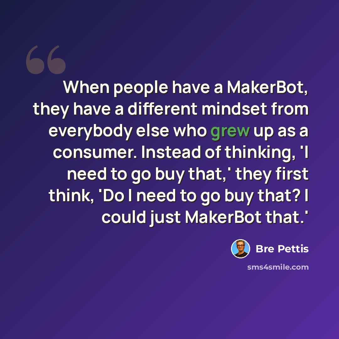 “When people have a MakerBot, they have a different mindset from everybody else who grew up as a consumer. Instead of thinking, 'I need to go buy that,' they first think, 'Do I need to go buy that? I could just MakerBot that.'” quote by Bre Pettis