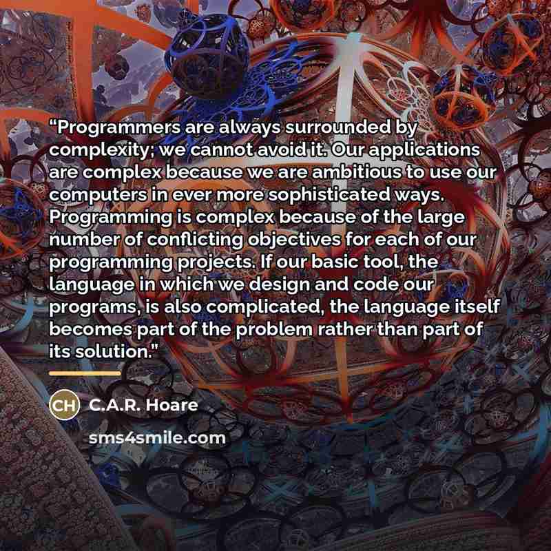 “Programmers are always surrounded by complexity; we cannot avoid it. Our applications are complex because we are ambitious to use our computers in ever more sophisticated ways. Programming is complex because of the large number of conflicting objectives for each of our programming projects. If our…” quote by C.A.R. Hoare