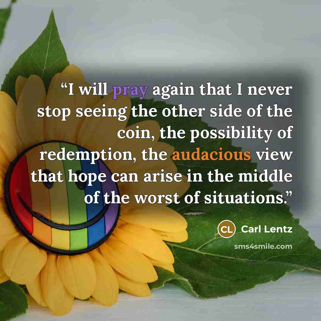 “I will pray again that I never stop seeing the other side of the coin, the possibility of redemption, the audacious view that hope can arise in the middle of the worst of situations.” quote by Carl Lentz