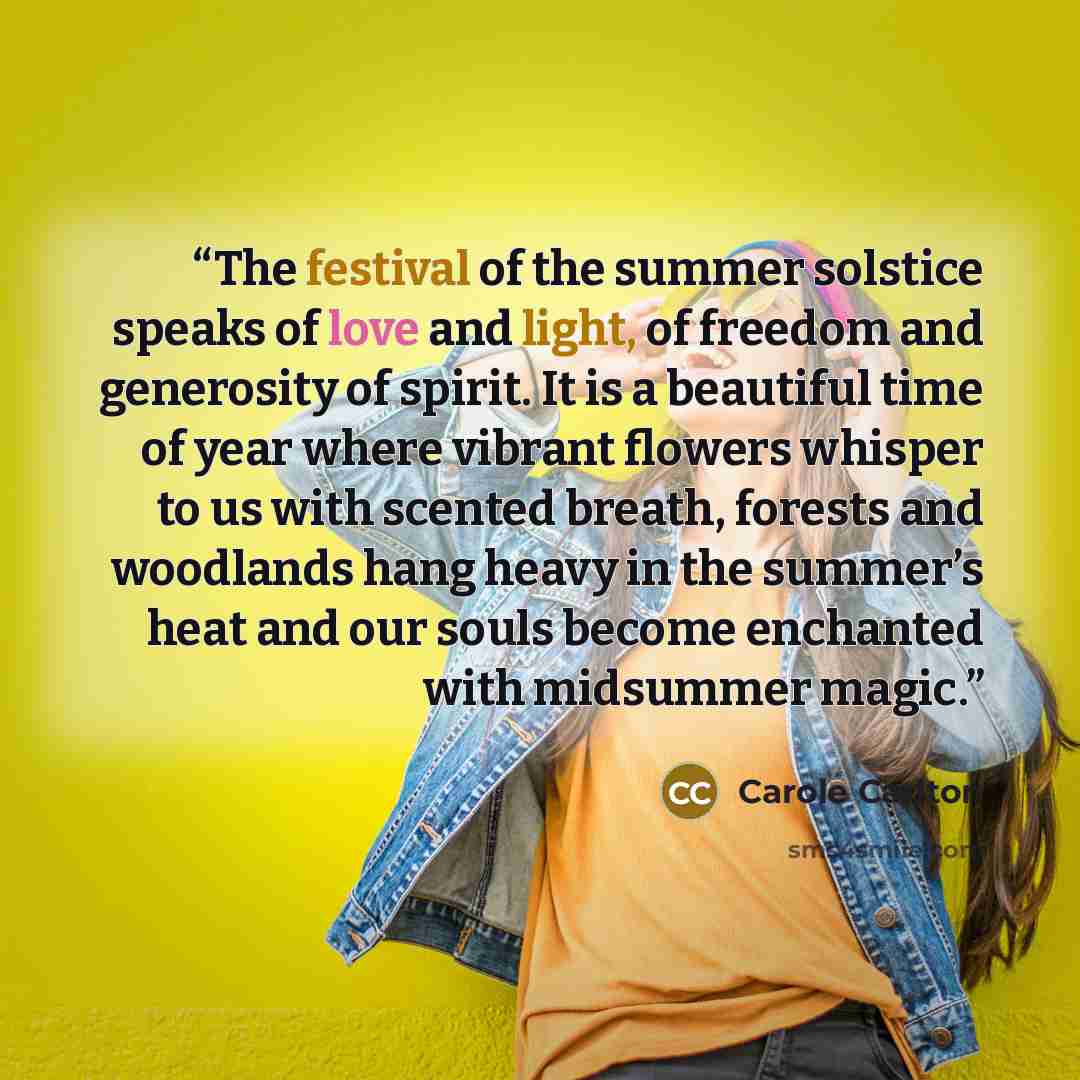 “The festival of the summer solstice speaks of love and light, of freedom and generosity of spirit. It is a beautiful time of year where vibrant flowers whisper to us with scented breath, forests and woodlands hang heavy in the summer’s heat and our souls become enchanted with midsummer magic.” quote by Carole Carlton