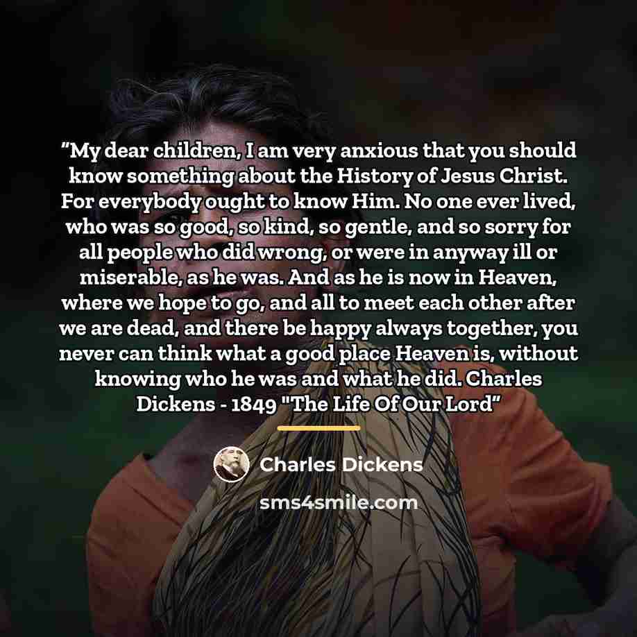 “My dear children, I am very anxious that you should know something about the History of Jesus Christ. For everybody ought to know Him. No one ever lived, who was so good, so kind, so gentle, and so sorry for all people who did wrong, or were in anyway ill or miserable, as he was. And as he is now…” quote by Charles Dickens