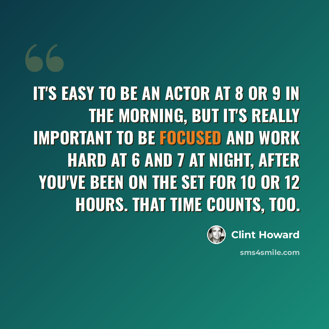 “It's easy to be an actor at 8 or 9 in the morning, but it's really important to be focused and work hard at 6 and 7 at night, after you've been on the set for 10 or 12 hours. That time counts, too.” quote by Clint Howard
