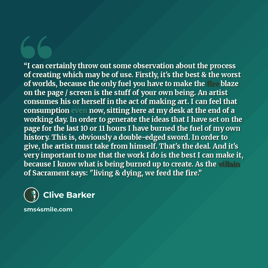 “I can certainly throw out some observation about the process of creating which may be of use. Firstly, it's the best & the worst of worlds, because the only fuel you have to make the fire blaze on the page / screen is the stuff of your own being. An artist consumes his or herself in the act of…” quote by Clive Barker