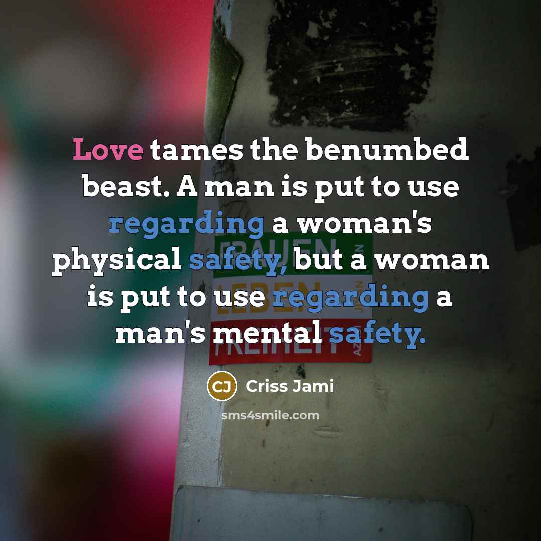 “Love tames the benumbed beast. A man is put to use regarding a woman's physical safety, but a woman is put to use regarding a man's mental safety.” quote by Criss Jami